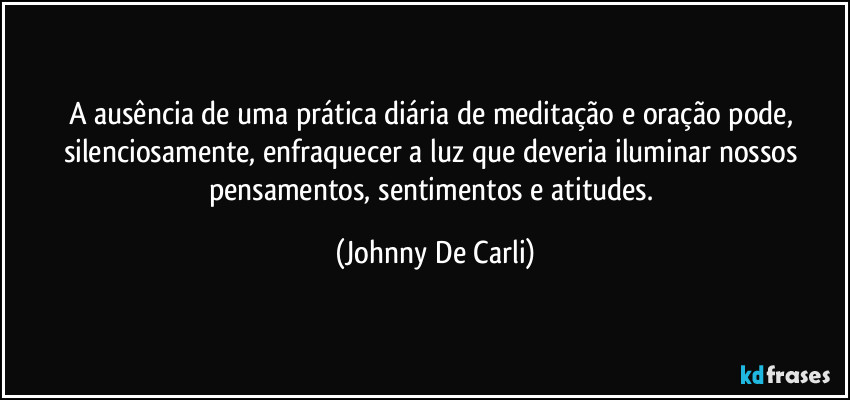A ausência de uma prática diária de meditação e oração pode, silenciosamente, enfraquecer a luz que deveria iluminar nossos pensamentos, sentimentos e atitudes. (Johnny De Carli)