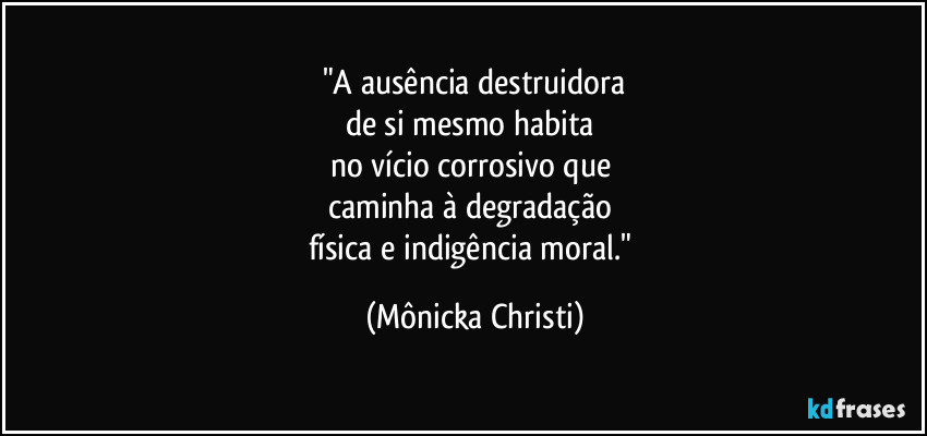 "A ausência destruidora
de si mesmo habita 
no vício corrosivo que 
caminha à degradação 
física e indigência moral." (Mônicka Christi)