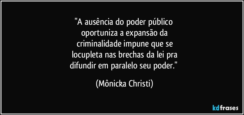 "A ausência do poder público 
oportuniza a expansão da
criminalidade impune que se
locupleta nas brechas da lei pra
difundir em paralelo seu poder." (Mônicka Christi)