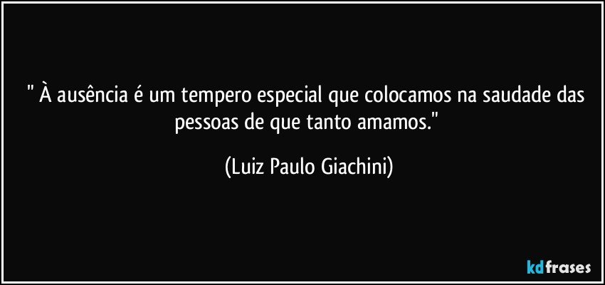 " À ausência é um tempero especial que colocamos na saudade das pessoas de que tanto amamos." (Luiz Paulo Giachini)