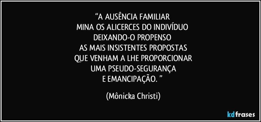 “A AUSÊNCIA FAMILIAR 
MINA OS ALICERCES DO INDIVÍDUO 
DEIXANDO-O PROPENSO 
AS MAIS INSISTENTES PROPOSTAS
QUE VENHAM A LHE PROPORCIONAR
UMA PSEUDO-SEGURANÇA
E EMANCIPAÇÃO. ” (Mônicka Christi)