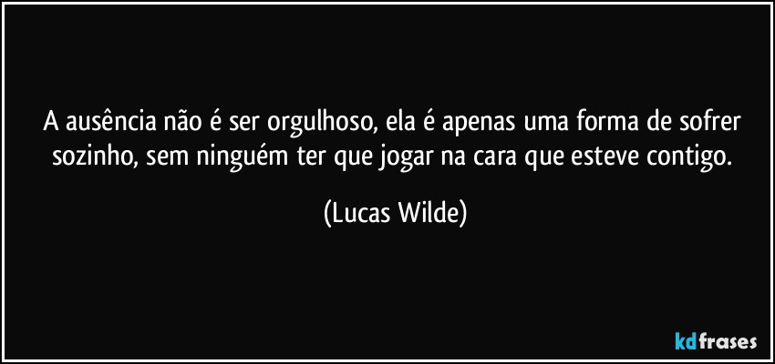 A ausência não é ser orgulhoso, ela é apenas uma forma de sofrer sozinho, sem ninguém ter que jogar na cara que esteve contigo. (Lucas Wilde)