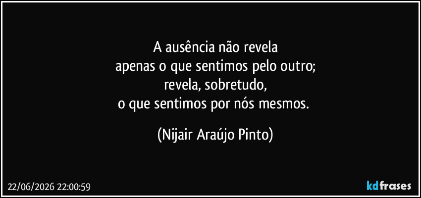 A ausência não revela
apenas o que sentimos pelo outro;
revela, sobretudo,
o que sentimos por nós mesmos. (Nijair Araújo Pinto)