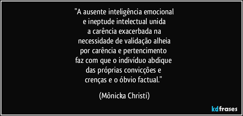"A ausente inteligência emocional
 e ineptude intelectual unida 
a carência exacerbada na
 necessidade de validação alheia 
por carência e pertencimento 
faz com que o indivíduo abdique 
das próprias convicções e 
crenças e o óbvio factual." (Mônicka Christi)