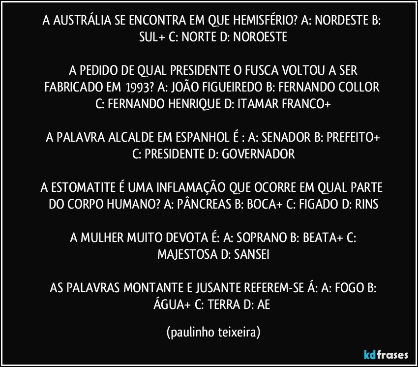 A AUSTRÁLIA SE ENCONTRA EM QUE HEMISFÉRIO?  A: NORDESTE  B: SUL+  C: NORTE  D: NOROESTE

 A PEDIDO DE QUAL PRESIDENTE O FUSCA VOLTOU A SER FABRICADO EM 1993?  A: JOÃO FIGUEIREDO  B: FERNANDO COLLOR  C: FERNANDO HENRIQUE  D: ITAMAR FRANCO+

 A PALAVRA ALCALDE EM ESPANHOL É :  A: SENADOR  B: PREFEITO+  C: PRESIDENTE  D: GOVERNADOR

A ESTOMATITE É UMA INFLAMAÇÃO QUE OCORRE EM QUAL PARTE DO CORPO HUMANO?  A: PÂNCREAS  B: BOCA+  C: FIGADO  D: RINS

 A MULHER MUITO DEVOTA É:  A: SOPRANO  B: BEATA+  C: MAJESTOSA  D: SANSEI

 AS PALAVRAS MONTANTE E JUSANTE  REFEREM-SE  Á:  A: FOGO  B: ÁGUA+  C: TERRA  D: AE (paulinho teixeira)