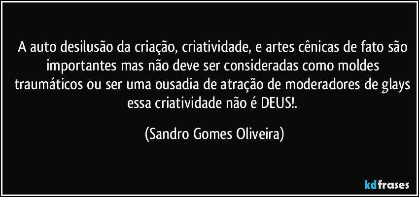 A auto desilusão da criação, criatividade, e artes cênicas de fato são importantes mas não deve ser consideradas como moldes traumáticos ou ser uma ousadia de atração de moderadores de glays essa criatividade não é DEUS!. (Sandro Gomes Oliveira)