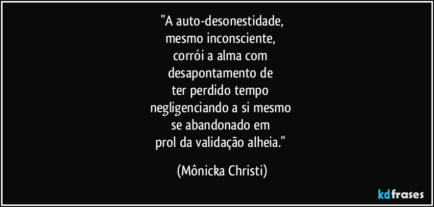 "A auto-desonestidade,
mesmo inconsciente,
corrói a alma com
desapontamento de
ter perdido tempo
negligenciando a si mesmo
se abandonado em
prol da validação alheia." (Mônicka Christi)