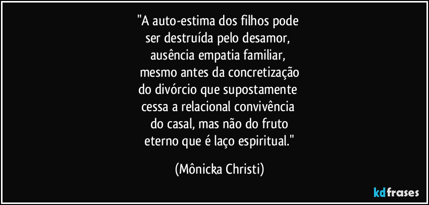 "A auto-estima dos filhos pode
ser destruída pelo desamor,
ausência empatia familiar,
mesmo antes da concretização
do divórcio que supostamente
cessa a relacional convivência
do casal, mas não do fruto
eterno que é laço espiritual." (Mônicka Christi)