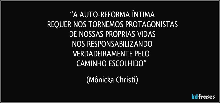 “A AUTO-REFORMA ÍNTIMA
REQUER NOS TORNEMOS PROTAGONISTAS
DE NOSSAS PRÓPRIAS VIDAS
NOS RESPONSABILIZANDO
VERDADEIRAMENTE PELO 
CAMINHO ESCOLHIDO” (Mônicka Christi)