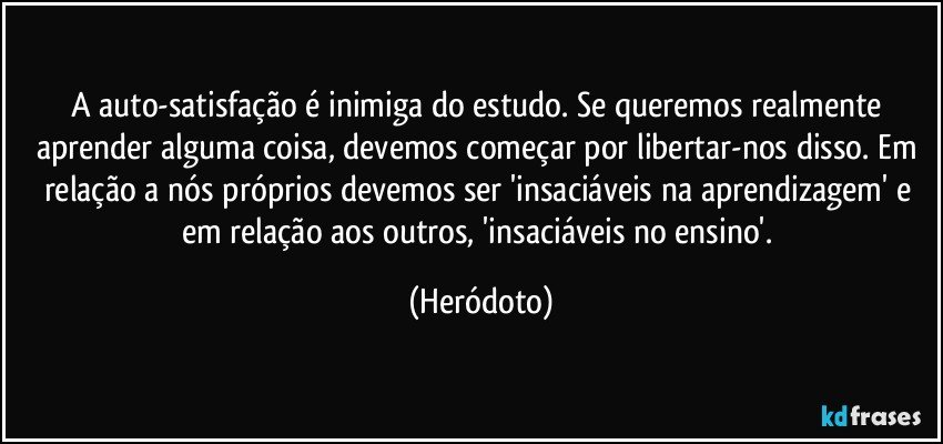 A auto-satisfação é inimiga do estudo. Se queremos realmente aprender alguma coisa, devemos começar por libertar-nos disso. Em relação a nós próprios devemos ser 'insaciáveis na aprendizagem' e em relação aos outros, 'insaciáveis no ensino'. (Heródoto)