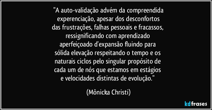 "A auto-validação advém da compreendida
experenciação, apesar dos desconfortos
das frustrações, falhas pessoais e fracassos,
ressignificando com aprendizado
aperfeiçoado d'expansão fluindo para
sólida elevação respeitando o tempo e os
naturais ciclos pelo singular propósito de
cada um de nós que estamos em estágios
e velocidades distintas de evolução." (Mônicka Christi)