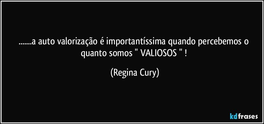 ...a auto valorização é importantíssima  quando percebemos  o quanto  somos " VALIOSOS " ! (Regina Cury)