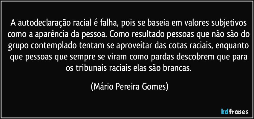 A autodeclaração racial é falha, pois se baseia em valores subjetivos como a aparência da pessoa. Como resultado pessoas que não são do grupo contemplado tentam se aproveitar das cotas raciais, enquanto que pessoas que sempre se viram como pardas descobrem que para os tribunais raciais elas são brancas. (Mário Pereira Gomes)