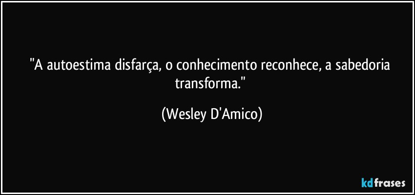 "A autoestima disfarça, o conhecimento reconhece, a sabedoria transforma." (Wesley D'Amico)