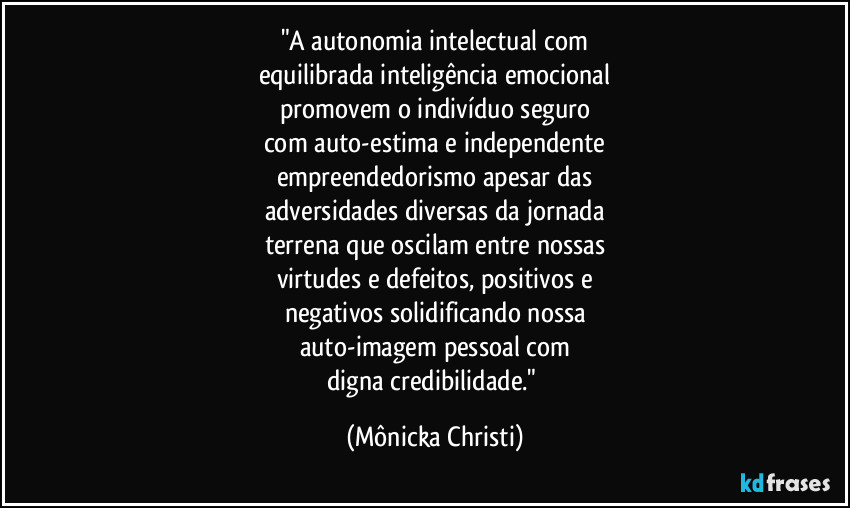 "A autonomia intelectual com
equilibrada inteligência emocional
promovem o indivíduo seguro
com auto-estima e independente
empreendedorismo apesar das
adversidades diversas da jornada
terrena que oscilam entre nossas
virtudes e defeitos, positivos e
negativos solidificando nossa
auto-imagem pessoal com
digna credibilidade." (Mônicka Christi)