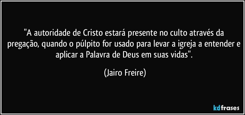 "A autoridade de Cristo estará presente no culto através da pregação, quando o púlpito for usado para levar a igreja a entender e aplicar a Palavra de Deus em suas vidas". (Jairo Freire)