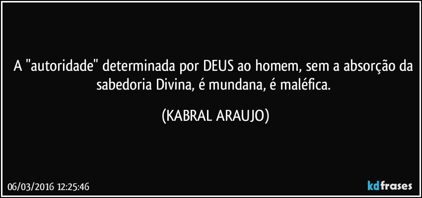 A "autoridade" determinada por DEUS ao homem, sem a absorção da sabedoria Divina, é mundana, é maléfica. (KABRAL ARAUJO)