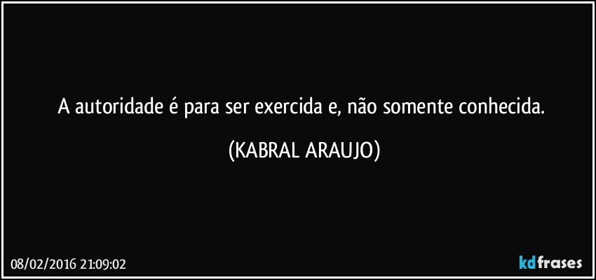 A autoridade é para ser exercida e, não somente conhecida. (KABRAL ARAUJO)