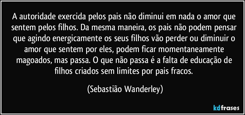 A autoridade exercida pelos pais não diminui em nada o amor que sentem pelos filhos. Da mesma maneira, os pais não podem pensar que agindo energicamente os seus filhos vão perder ou diminuir o amor que sentem por eles, podem ficar momentaneamente magoados, mas passa. O que não passa é a falta de educação de filhos criados sem limites por pais fracos. (Sebastião Wanderley)