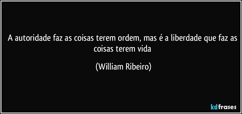 A autoridade faz as coisas terem ordem, mas é a liberdade que faz as coisas terem vida (William Ribeiro)