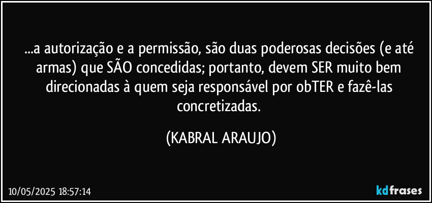 ...a autorização e a permissão, são duas poderosas decisões (e até armas) que SÃO concedidas; portanto, devem SER muito bem direcionadas à quem seja responsável por obTER e fazê-las concretizadas. (KABRAL ARAUJO)