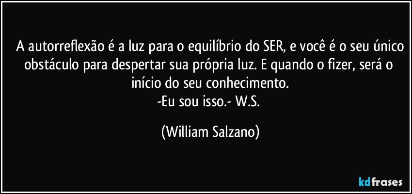 ⁠A autorreflexão é a luz para o equilíbrio do SER, e você é o seu único obstáculo para despertar sua própria luz. E quando o fizer, será o início do seu conhecimento.
-Eu sou isso.- W.S. (William Salzano)