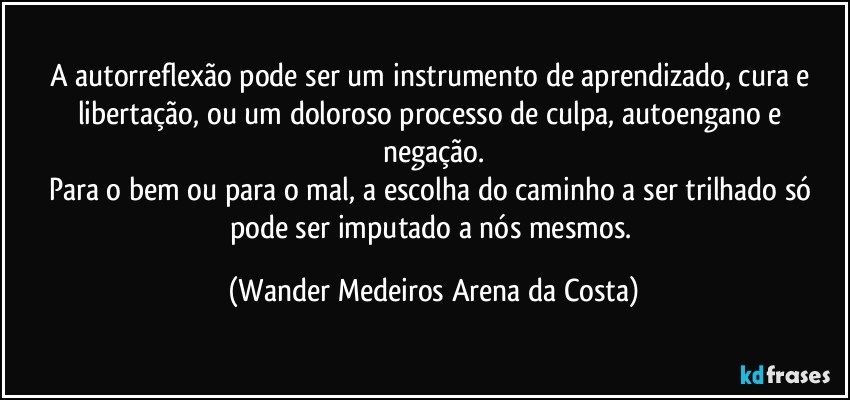 A autorreflexão pode ser um instrumento de aprendizado, cura e libertação, ou um doloroso processo de culpa, autoengano e negação.
Para o bem ou para o mal, a escolha do caminho a ser trilhado só pode ser imputado a nós mesmos. (Wander Medeiros Arena da Costa)