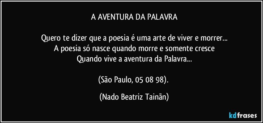 A AVENTURA DA PALAVRA

Quero te dizer que a poesia é uma arte de viver e morrer...
A poesia só nasce quando morre e somente cresce
Quando vive a aventura da Palavra...

(São Paulo, 05/ 08/ 98). (Nado Beatriz Tainãn)