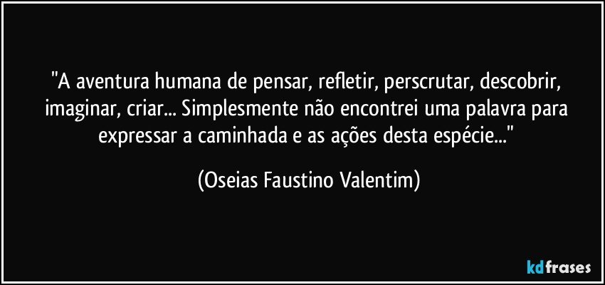 "A aventura humana de pensar, refletir, perscrutar, descobrir, imaginar, criar... Simplesmente não encontrei uma palavra para expressar a caminhada e as ações desta espécie..." (Oseias Faustino Valentim)