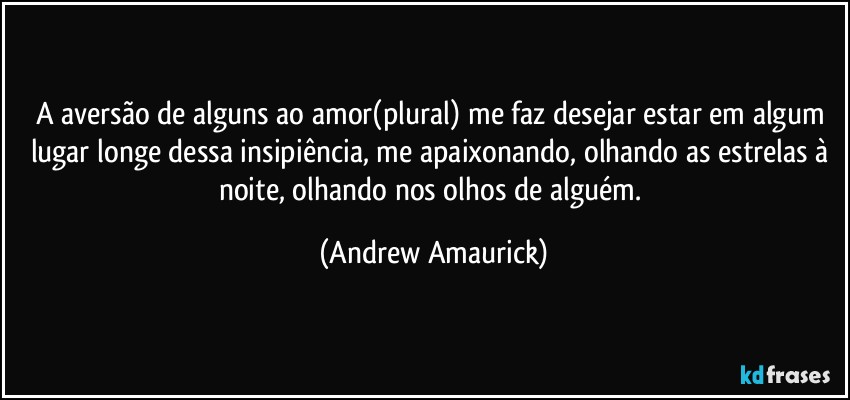 A aversão de alguns ao amor(plural) me faz desejar estar em algum lugar longe dessa insipiência, me apaixonando, olhando as estrelas à noite, olhando nos olhos de alguém. (Andrew Amaurick)