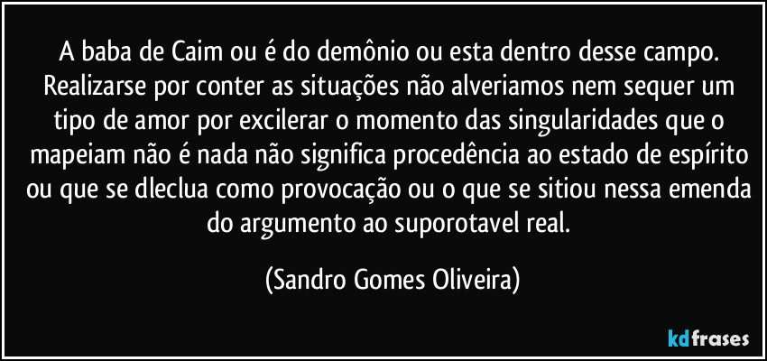 A baba de Caim ou é do demônio ou esta dentro desse campo. Realizarse por conter as situações não alveriamos nem sequer um tipo de amor por excilerar o momento das singularidades que o mapeiam não é nada não significa procedência ao estado de espírito ou que se dleclua como provocação ou o que se sitiou nessa emenda do argumento ao suporotavel real. (Sandro Gomes Oliveira)