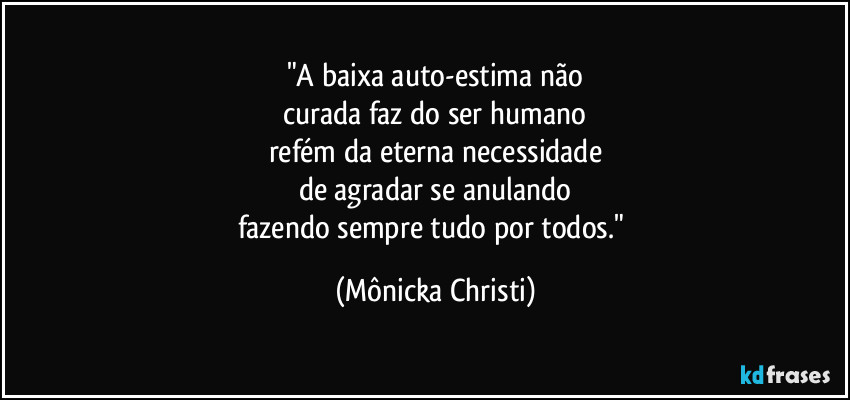 "A baixa auto-estima não
curada faz do ser humano
refém da eterna necessidade
de agradar se anulando
fazendo sempre tudo por todos." (Mônicka Christi)