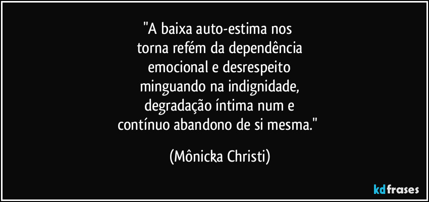 "A baixa auto-estima nos 
torna refém da dependência
 emocional e desrespeito 
minguando na indignidade,
degradação íntima num e
contínuo abandono de si mesma." (Mônicka Christi)