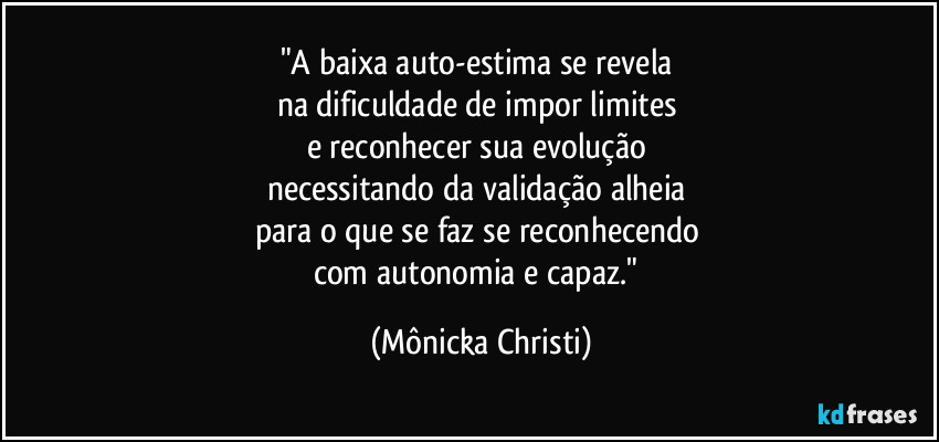 "A baixa auto-estima se revela 
na dificuldade de impor limites 
e reconhecer sua evolução 
necessitando da validação alheia 
para o que se faz se reconhecendo 
com autonomia e capaz." (Mônicka Christi)