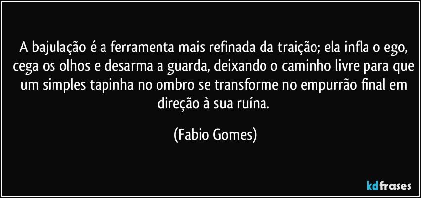 A bajulação é a ferramenta mais refinada da traição; ela infla o ego, cega os olhos e desarma a guarda, deixando o caminho livre para que um simples tapinha no ombro se transforme no empurrão final em direção à sua ruína. (Fabio Gomes)
