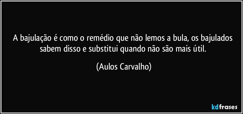 A bajulação é como o remédio que não lemos a bula, os bajulados sabem disso e substitui quando não são mais útil. (Aulos Carvalho)