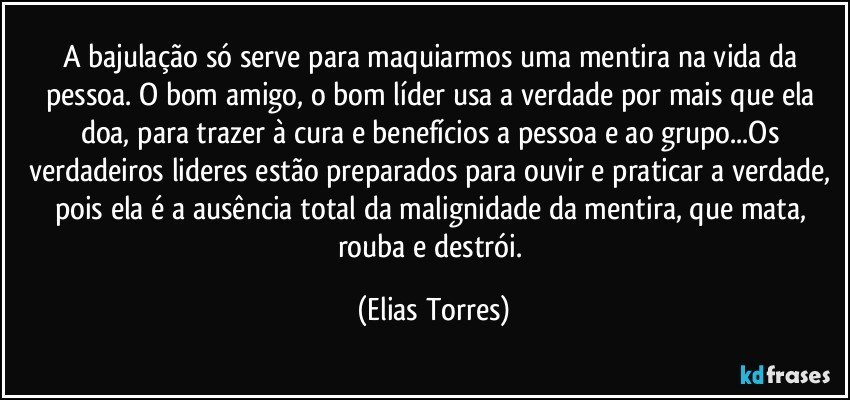 A bajulação só serve para maquiarmos uma mentira na vida da pessoa. O bom amigo, o bom líder usa a verdade por mais que ela doa, para trazer à cura e benefícios a pessoa e ao grupo...Os verdadeiros lideres estão preparados para ouvir e praticar a verdade, pois ela é a ausência total da malignidade da mentira, que mata, rouba e destrói. (Elias Torres)