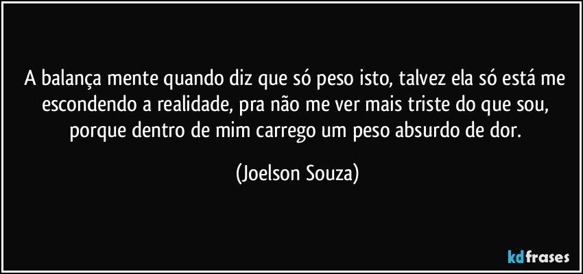 A balança mente quando diz que só peso isto, talvez ela só está me escondendo a realidade, pra não me ver mais triste do que sou, porque dentro de mim carrego um peso absurdo de dor. (Joelson Souza)