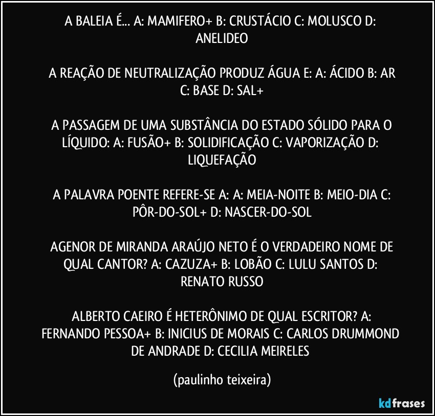 A BALEIA É...  A: MAMIFERO+  B: CRUSTÁCIO  C: MOLUSCO  D: ANELIDEO

 A REAÇÃO DE NEUTRALIZAÇÃO PRODUZ ÁGUA E:  A: ÁCIDO  B: AR  C: BASE  D: SAL+

 A PASSAGEM DE UMA SUBSTÂNCIA DO ESTADO SÓLIDO PARA O LÍQUIDO:  A: FUSÃO+  B: SOLIDIFICAÇÃO  C: VAPORIZAÇÃO  D: LIQUEFAÇÃO

 A PALAVRA POENTE REFERE-SE A:  A: MEIA-NOITE  B: MEIO-DIA  C: PÔR-DO-SOL+  D: NASCER-DO-SOL

 AGENOR DE MIRANDA ARAÚJO NETO É O VERDADEIRO NOME DE QUAL CANTOR?  A: CAZUZA+  B: LOBÃO  C: LULU SANTOS  D: RENATO RUSSO

 ALBERTO CAEIRO É HETERÔNIMO DE QUAL ESCRITOR?  A: FERNANDO PESSOA+  B: INICIUS DE MORAIS  C: CARLOS DRUMMOND DE ANDRADE  D: CECILIA MEIRELES (paulinho teixeira)