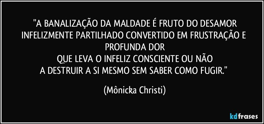 "A BANALIZAÇÃO DA MALDADE É FRUTO DO DESAMOR
INFELIZMENTE PARTILHADO CONVERTIDO EM FRUSTRAÇÃO E PROFUNDA DOR
QUE LEVA O INFELIZ CONSCIENTE OU NÃO
A DESTRUIR A SI MESMO SEM SABER COMO FUGIR." (Mônicka Christi)