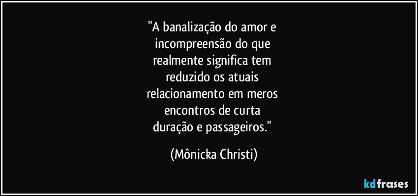 "A banalização do amor e 
incompreensão do que 
realmente significa tem 
reduzido os atuais 
relacionamento em meros 
encontros de curta 
duração e passageiros." (Mônicka Christi)