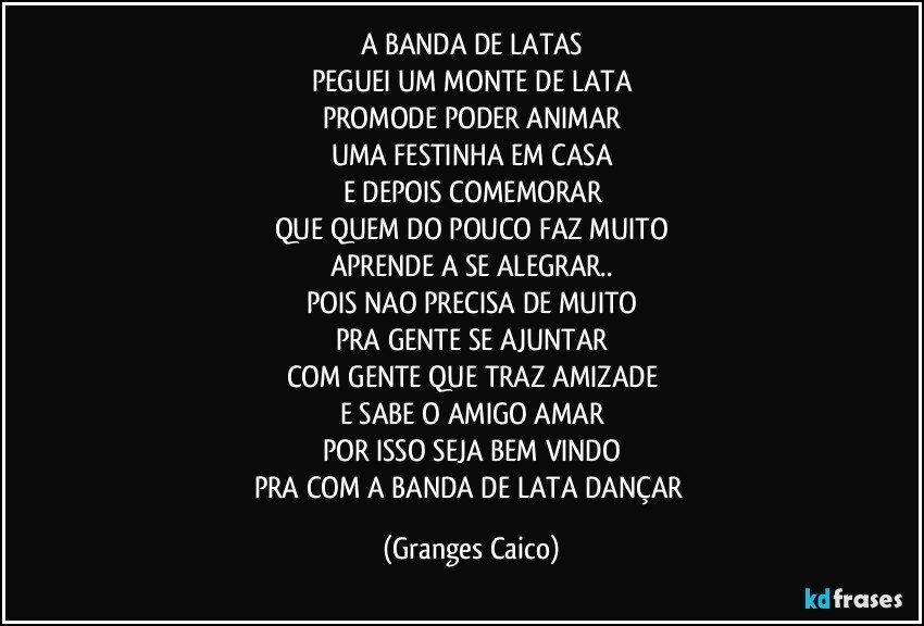 A BANDA DE LATAS
PEGUEI UM MONTE DE LATA
PROMODE PODER ANIMAR
UMA FESTINHA EM CASA
E DEPOIS COMEMORAR
QUE QUEM DO POUCO FAZ MUITO
APRENDE A SE ALEGRAR..
POIS NAO PRECISA DE MUITO
PRA GENTE SE AJUNTAR
COM GENTE QUE TRAZ AMIZADE
E SABE O AMIGO AMAR
POR ISSO SEJA BEM VINDO
PRA COM A BANDA DE LATA DANÇAR (Granges Caico)