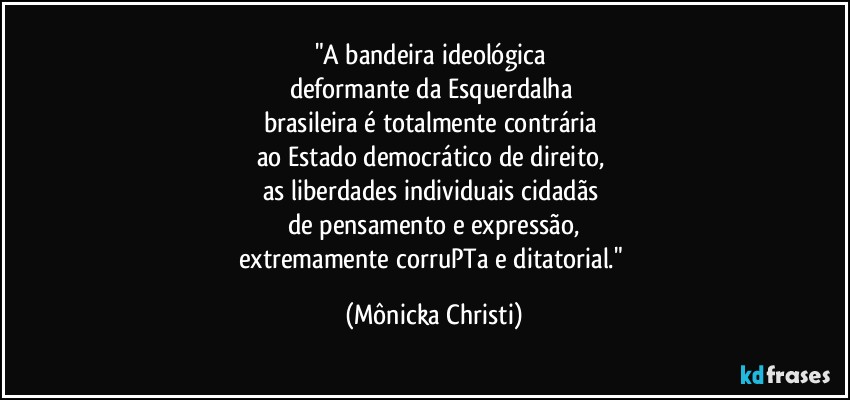 "A bandeira ideológica 
deformante da Esquerdalha 
brasileira é totalmente contrária 
ao Estado democrático de direito, 
as liberdades individuais cidadãs 
de pensamento e expressão,
extremamente corruPTa e ditatorial." (Mônicka Christi)