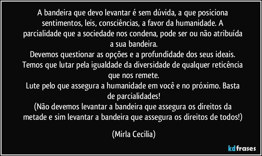 A bandeira que devo levantar é sem dúvida, a que posiciona sentimentos, leis, consciências, a favor da humanidade. A parcialidade que a sociedade nos condena, pode ser ou não atribuída a sua bandeira.
Devemos questionar as opções e a profundidade dos seus ideais. Temos que lutar pela igualdade da diversidade de qualquer reticência que nos remete.
Lute pelo que assegura a humanidade em você e no próximo. Basta de parcialidades!
(Não devemos levantar a bandeira que assegura os direitos da metade e sim levantar a bandeira que assegura os direitos de todos!) (Mirla Cecilia)