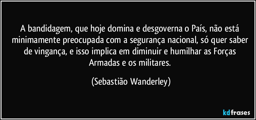 A bandidagem, que hoje domina e desgoverna o País, não está minimamente preocupada com a segurança nacional, só quer saber de vingança, e isso implica em diminuir e humilhar as Forças Armadas e os militares. (Sebastião Wanderley)