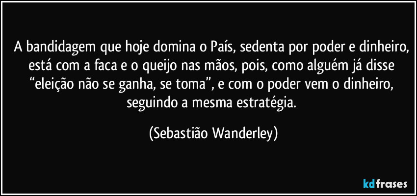 A bandidagem que hoje domina o País, sedenta por poder e dinheiro, está com a faca e o queijo nas mãos, pois, como alguém já disse “eleição não se ganha, se toma”, e com o poder vem o dinheiro, seguindo a mesma estratégia. (Sebastião Wanderley)