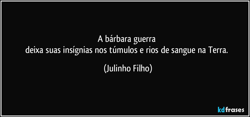A bárbara guerra 
deixa suas insígnias nos túmulos e rios de sangue na Terra. (Julinho Filho)