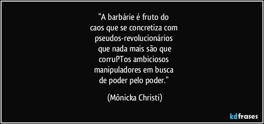 "A barbárie é fruto do 
caos que se concretiza com 
pseudos-revolucionários 
que nada mais são que
corruPTos ambiciosos 
manipuladores em busca 
de poder pelo poder." (Mônicka Christi)