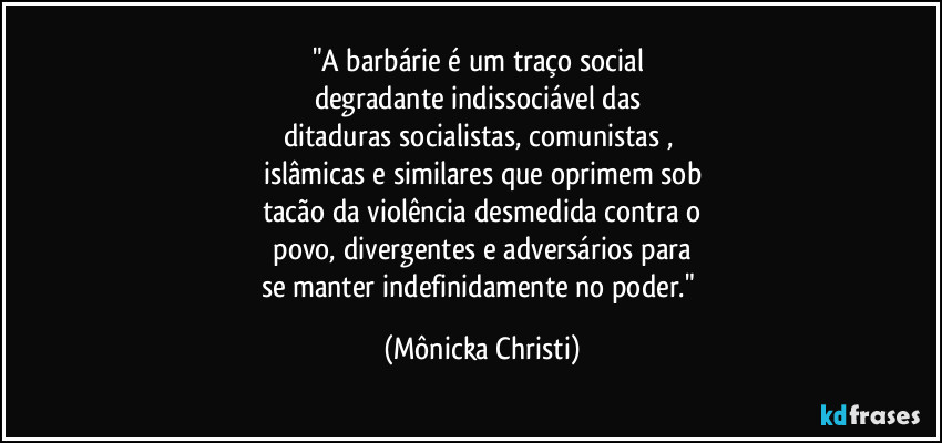 "A barbárie é um traço social  
degradante indissociável das 
ditaduras socialistas, comunistas , 
islâmicas e similares que oprimem sob
tacão da violência desmedida contra o
 povo, divergentes e adversários para 
se manter indefinidamente no poder." (Mônicka Christi)