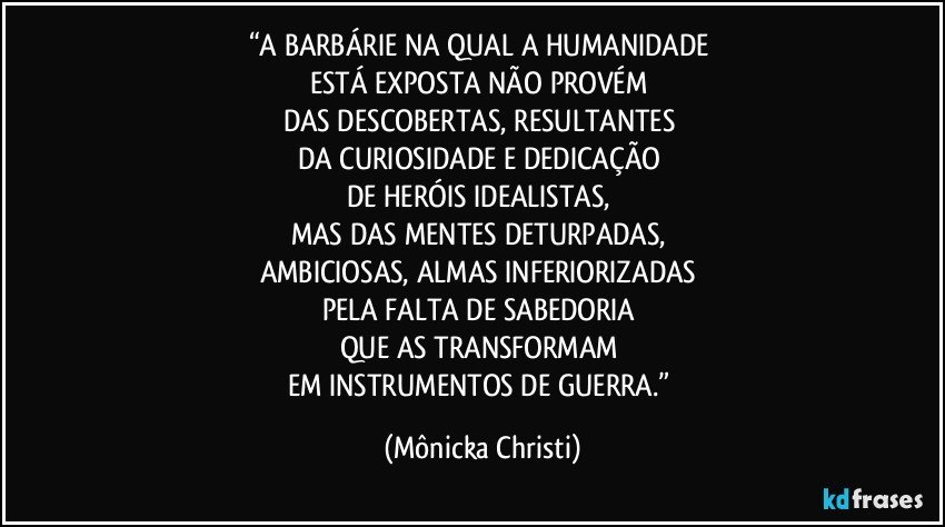 “A BARBÁRIE NA QUAL A HUMANIDADE 
ESTÁ EXPOSTA NÃO PROVÉM  
DAS DESCOBERTAS, RESULTANTES 
DA CURIOSIDADE E DEDICAÇÃO 
DE HERÓIS IDEALISTAS, 
MAS DAS MENTES DETURPADAS, 
AMBICIOSAS, ALMAS INFERIORIZADAS 
PELA FALTA DE SABEDORIA 
QUE  AS TRANSFORMAM 
EM INSTRUMENTOS DE GUERRA.” (Mônicka Christi)